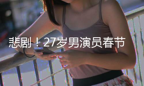 悲剧！27岁男演员春节离世，初以为感冒却成永别