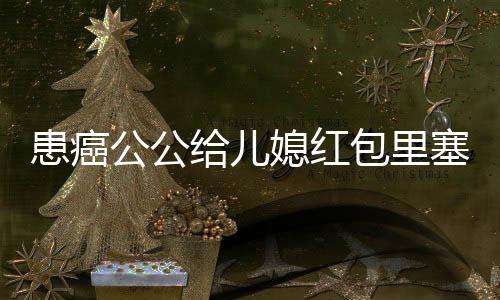 患癌公公给儿媳红包里塞催生纸条的感人故事