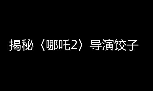 揭秘〈哪吒2〉导演饺子收入背后的故事