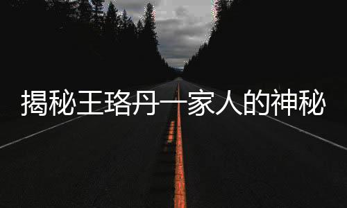 揭秘王珞丹一家人的神秘面孔——共用一张脸的奥秘
