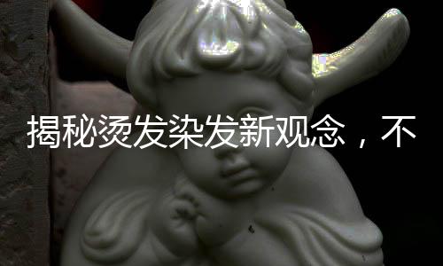 揭秘烫发染发新观念，不洗头更利于烫染前的准备