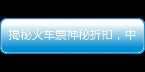 揭秘火车票神秘折扣，中国铁路官方回应火车票一折优惠传闻