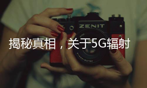 揭秘真相，关于5G辐射比4G强，对人体危害大的谣言
