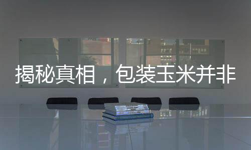 揭秘真相，包装玉米并非僵尸玉米的传闻探察