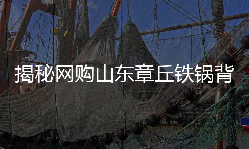 揭秘网购山东章丘铁锅背后的秘密，原产地与发货地之谜