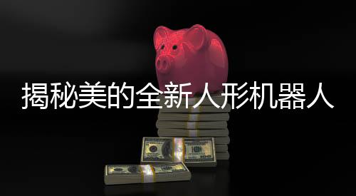 揭秘美的全新人形机器人研发进展，展示独特魅力
