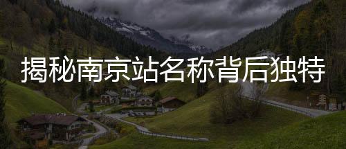 揭秘南京站名称背后独特的文化现象——京字多出那一横的深意