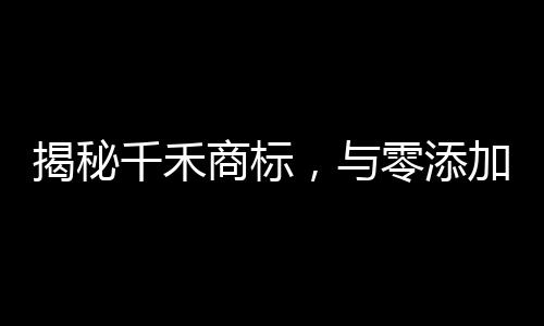 揭秘千禾商标，与零添加无关的真实含义