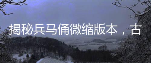 揭秘兵马俑微缩版本，古代军队的生动缩影