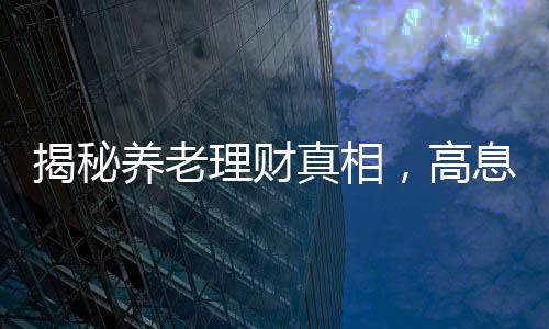 揭秘养老理财真相，高息保本承诺背后的谣言迷雾