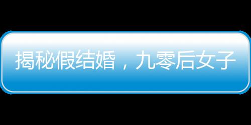 揭秘假结婚，九零后女子一年内假结婚七八次现象解读