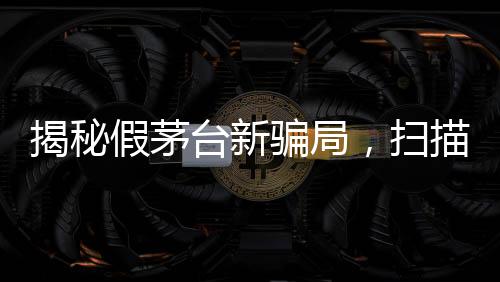 揭秘假茅台新骗局，扫描二维码竟显示真品信息