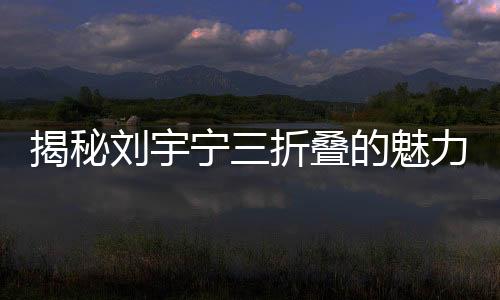 揭秘刘宇宁三折叠的魅力，如何折都有宁