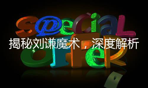 揭秘刘谦魔术，深度解析花式魅力背后的奥秘