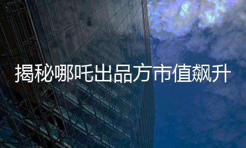 揭秘哪吒出品方市值飙升超500亿的背后故事