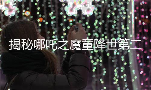 揭秘哪吒之魔童降世第二部妖兽破鼎背后的真实千人录音之旅