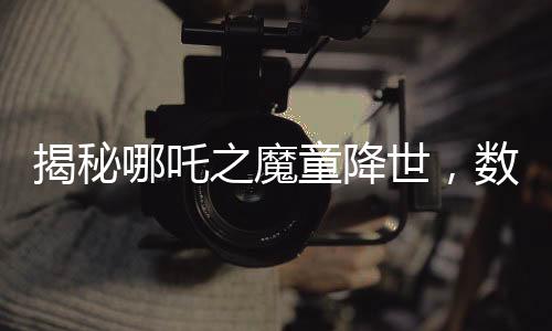 揭秘哪吒之魔童降世，数千人声效录下的哪吒2妖兽破鼎震撼上线