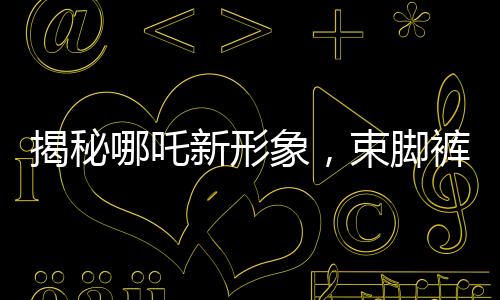 揭秘哪吒新形象，束脚裤下的热血体育生
