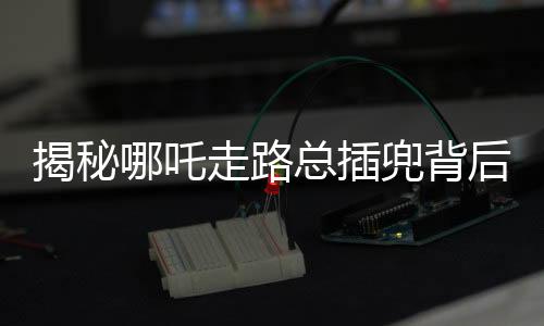 揭秘哪吒走路总插兜背后的故事