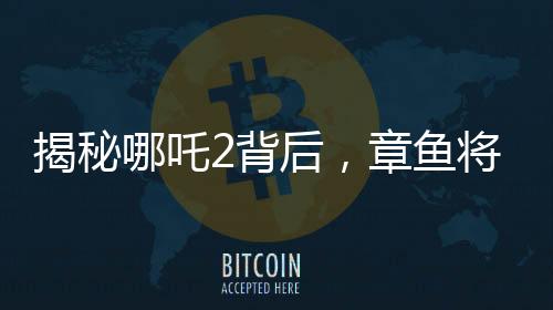 揭秘哪吒2背后，章鱼将军的自烤腕足之谜