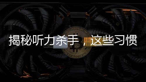 揭秘听力杀手，这些习惯真的会偷走你的听力