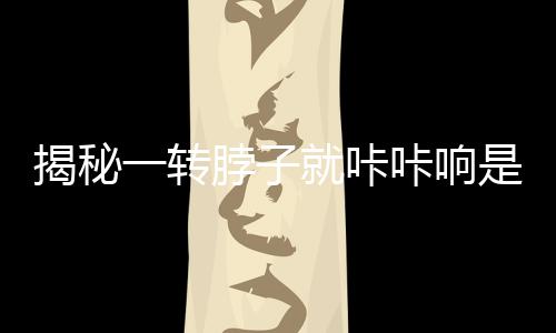 揭秘一转脖子就咔咔响是得颈椎病？真相，击破谣言
