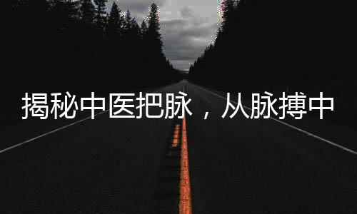 揭秘中医把脉，从脉搏中把出伤心脉的奥秘