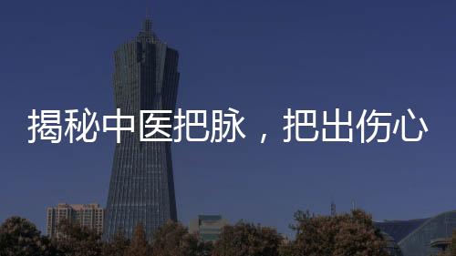 揭秘中医把脉，把出伤心脉的奥秘