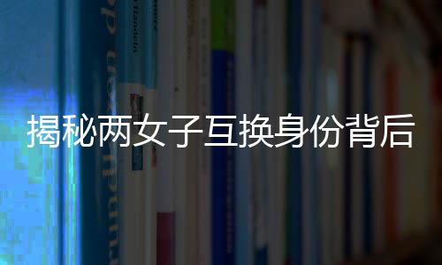 揭秘两女子互换身份背后的故事，十九年隐匿与重逢