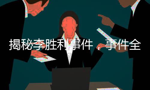 揭秘李胜利事件，事件全貌与各方反应