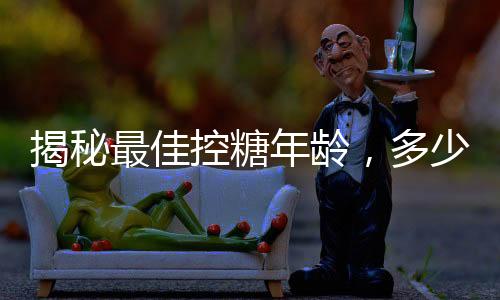 揭秘最佳控糖年龄，多少岁前控糖效果最好？