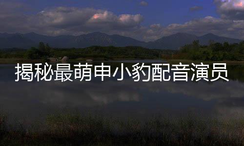 揭秘最萌申小豹配音演员曝光