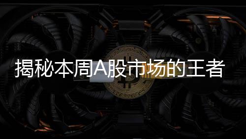 揭秘本周A股市场的王者，股票涨幅突破61%，成焦点