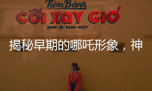揭秘早期的哪吒形象，神秘传说中的英雄形象演变史