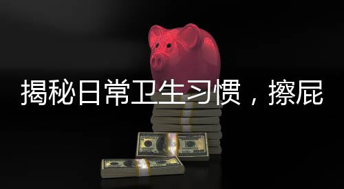揭秘日常卫生习惯，擦屁屁第一步，你真的做对了吗？