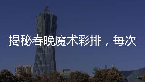 揭秘春晚魔术彩排，每次都一样的背后奥秘？