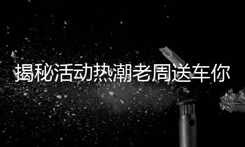 揭秘活动热潮老周送车你领了吗？参与热潮人数再创新高！