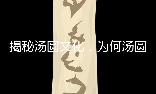 揭秘汤圆文化，为何汤圆要趁热吃？