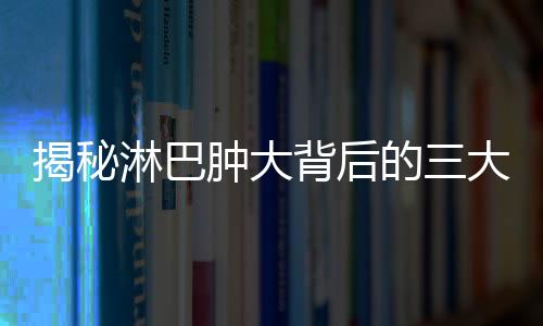 揭秘淋巴肿大背后的三大部位肿瘤风险，征兆与应对策略