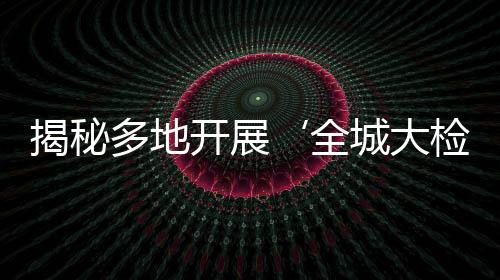 揭秘多地开展‘全城大检查’，实为假新闻