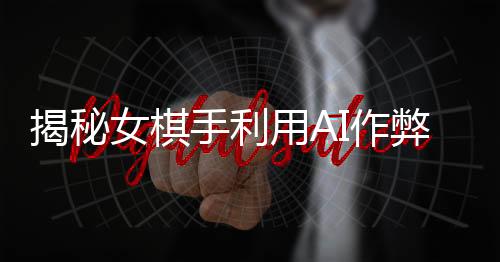 揭秘女棋手利用AI作弊事件，警示下的电竞世界