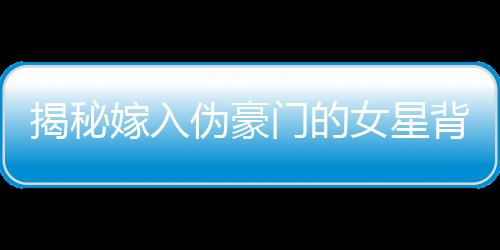 揭秘嫁入伪豪门的女星背后的故事