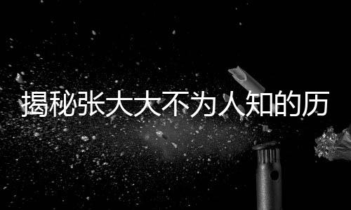 揭秘张大大不为人知的历史暗影，黑历史被逐一扒开