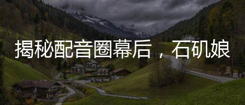揭秘配音圈幕后，石矶娘娘的配音身份竟是公司行政