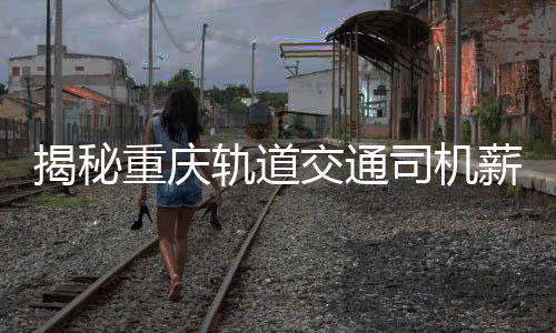 揭秘重庆轨道交通司机薪资真相，年薪8-10万？假！