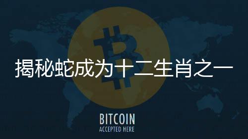 揭秘蛇成为十二生肖之一的深层原因