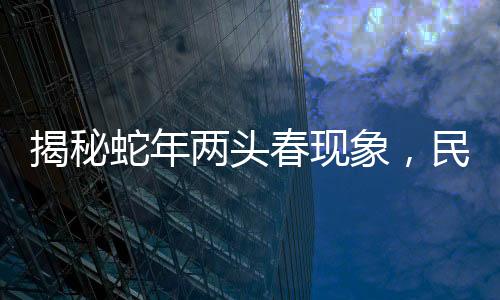 揭秘蛇年两头春现象，民俗传统中的躲春仪式