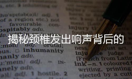 揭秘颈椎发出响声背后的真相，不是颈椎病！辟谣一篇文章为您揭晓真相