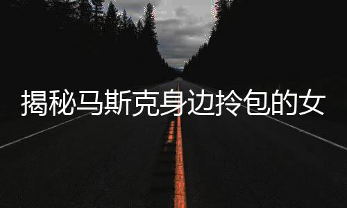 揭秘马斯克身边拎包的女高官身份背景，探寻传奇背后的故事