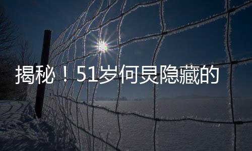 揭秘！51岁何炅隐藏的八块腹肌，保持健硕身材的秘密大解密